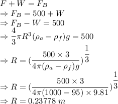 F+W=F_B\\\Rightarrow F_B=500+W\\\Rightarrow F_B-W=500\\\Rightarrow \dfrac{4}{3}\pi R^3(\rho_{a}-\rho_{f})g=500\\\Rightarrow R=(\dfrac{500\times 3}{4\pi (\rho_{a}-\rho_{f})g})^{\dfrac{1}{3}}\\\Rightarrow R=(\dfrac{500\times 3}{4\pi (1000-95)\times 9.81})^{\dfrac{1}{3}}\\\Rightarrow R=0.23778\ m