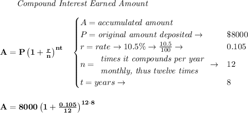\bf \qquad \textit{Compound Interest Earned Amount}&#10;\\\\&#10;A=P\left(1+\frac{r}{n}\right)^{nt}&#10;\quad &#10;\begin{cases}&#10;A=\textit{accumulated amount}\\&#10;P=\textit{original amount deposited}\to &\$8000\\&#10;r=rate\to 10.5\%\to \frac{10.5}{100}\to &0.105\\&#10;n=&#10;\begin{array}{llll}&#10;\textit{times it compounds per year}\\&#10;\textit{monthly, thus twelve times}&#10;\end{array}\to &12\\&#10;&#10;t=years\to &8&#10;\end{cases}&#10;\\\\\\&#10;A=8000\left(1+\frac{0.105}{12}\right)^{12\cdot 8}