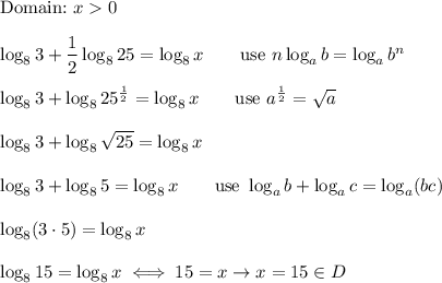 \text{Domain:}\ x0\\\\\log_83+\dfrac{1}{2}\log_825=\log_8x\qquad\text{use}\ n\log_ab=\log_ab^n\\\\\log_83+\log_825^\frac{1}{2}=\log_8x\qquad\text{use}\ a^\frac{1}{2}=\sqrt{a}\\\\\log_83+\log_8\sqrt{25}=\log_8x\\\\\log_83+\log_85=\log_8x\qquad\text{use}\ \log_ab+\log_ac=\log_a(bc)\\\\\log_8(3\cdot5)=\log_8x\\\\\log_815=\log_8x\iff15=x\to x=15\in D