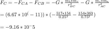 F_{C} = -F_{CA} - F_{CB} =-G*\frac{m_{b}*m_{c}}{r^2_{BC}} - G*\frac{m_{c}*m_{a}}{r^2_{AC}} \\\\= (6.67*10^(-11))*(-\frac{517*154}{0.25^2} - \frac{154*363}{0.75^2})\\\\= -9.16*10^-5