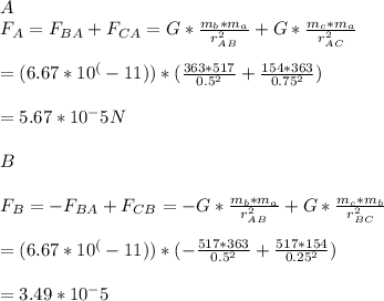 \\A\\F_{A} = F_{BA} + F_{CA} =G*\frac{m_{b}*m_{a}}{r^2_{AB}} + G*\frac{m_{c}*m_{a}}{r^2_{AC}} \\\\= (6.67*10^(-11))*(\frac{363*517}{0.5^2} + \frac{154*363}{0.75^2})\\\\= 5.67*10^-5 N \\\\B\\\\F_{B} = -F_{BA} + F_{CB} =-G*\frac{m_{b}*m_{a}}{r^2_{AB}} + G*\frac{m_{c}*m_{b}}{r^2_{BC}} \\\\= (6.67*10^(-11))*(-\frac{517*363}{0.5^2} + \frac{517*154}{0.25^2})\\\\= 3.49*10^-5\\\\