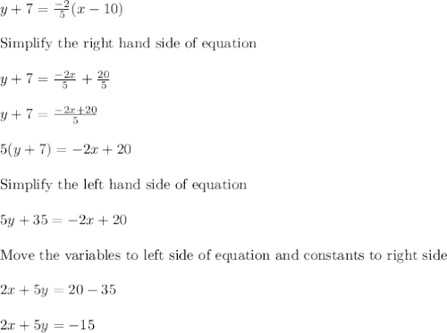 y + 7 = \frac{-2}{5}(x-10)\\\\\text{Simplify the right hand side of equation }\\\\y + 7 = \frac{-2x}{5}+\frac{20}{5}\\\\y + 7 = \frac{-2x +20}{5}\\\\5(y+7) = -2x + 20\\\\\text{Simplify the left hand side of equation }\\\\5y + 35 = -2x + 20\\\\\text{Move the variables to left side of equation and constants to right side }\\\\2x + 5y = 20 - 35\\\\2x + 5y = -15