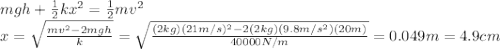mgh+\frac{1}{2}kx^2=\frac{1}{2}mv^2\\x = \sqrt{\frac{mv^2-2mgh}{k}}=\sqrt{\frac{(2 kg)(21 m/s)^2-2(2 kg)(9.8 m/s^2)(20 m)}{40000 N/m}}=0.049 m = 4.9 cm