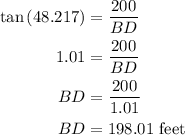 \begin{aligned}\tan \left({48.217} \right)&= \frac{{200}}{{BD}}\\1.01&= \frac{{200}}{{BD}}\\BD&= \frac{{200}}{{1.01}}\\BD &= 198.01{\text{ feet}}\\\end{aligned}