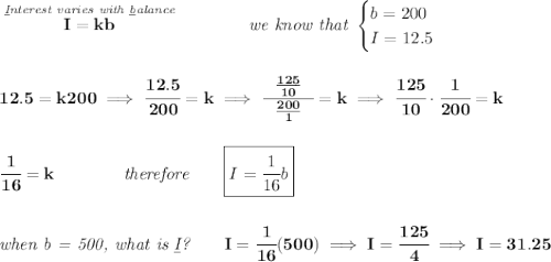\bf \stackrel{\textit{\underline{I}nterest varies with \underline{b}alance}}{I=kb}\qquad \qquad \textit{we know that } \begin{cases} b=200\\ I=12.5 \end{cases} \\\\\\ 12.5=k200 \implies \cfrac{12.5}{200}=k\implies \cfrac{~~\frac{125}{10}~~}{\frac{200}{1}}=k\implies \cfrac{125}{10}\cdot \cfrac{1}{200}=k \\\\\\ \cfrac{1}{16}=k \qquad \qquad \textit{therefore}\qquad \boxed{I=\cfrac{1}{16}b} \\\\\\ \textit{when b = 500, what is \underline{I}?}\qquad I=\cfrac{1}{16}(500)\implies I=\cfrac{125}{4}\implies I=31.25