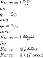 Force=k\frac{q_{1}q_{2} }{r^{2} }\\as\\ q_{1}=2q_{1}\\and\\q_{2}=2q_{2}\\then\\Force=k\frac{2q_{1}2q_{2} }{r^{2} }\\So\\Force=4(k\frac{q_{1}q_{2} }{r^{2} })\\Force=4*(Force)