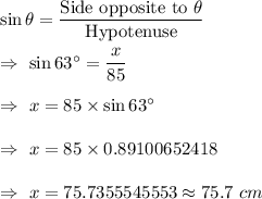 \sin\theta=\dfrac{\text{Side opposite to }\theta}{\text{Hypotenuse}}\\\\\Rightarrow\ \sin63^{\circ}=\dfrac{x}{85}\\\\\Rightarrow\ x=85\times\sin63^{\circ}\\\\\Rightarrow\ x=85\times0.89100652418\\\\\Rightarrow\ x=75.7355545553\approx75.7\ cm
