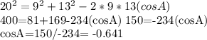 20^{2}=9 ^{2}+13 ^{2}-2*9*13(cosA)&#10;&#10;400=81+169-234(cosA)   150=-234(cosA)&#10;&#10;cosA=150/-234= -0.641