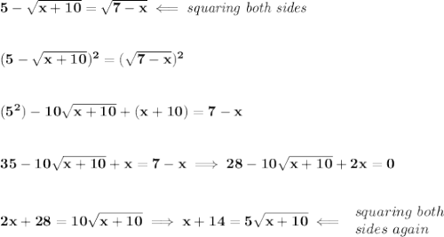 \bf 5-\sqrt{x+10}=\sqrt{7-x}\impliedby \textit{squaring both sides}&#10;\\\\\\&#10;(5-\sqrt{x+10})^2=(\sqrt{7-x})^2&#10;\\\\\\&#10;(5^2)-10\sqrt{x+10}+(x+10)=7-x&#10;\\\\\\&#10;35-10\sqrt{x+10}+x=7-x\implies 28-10\sqrt{x+10}+2x=0&#10;\\\\\\&#10;2x+28=10\sqrt{x+10}\implies x+14=5\sqrt{x+10}\impliedby &#10;\begin{array}{llll}&#10;squaring\ both\\&#10;sides\ again&#10;\end{array}&#10;\\\\\\&#10;