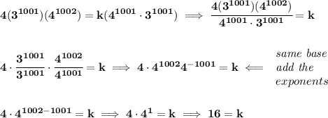 \bf \\\\\\&#10;4(3^{1001})(4^{1002})=k(4^{1001}\cdot 3^{1001})\implies \cfrac{4(3^{1001})(4^{1002})}{4^{1001}\cdot 3^{1001}}=k&#10;\\\\\\&#10;4\cdot \cfrac{3^{1001}}{3^{1001}}\cdot \cfrac{4^{1002}}{4^{1001}}=k\implies 4\cdot 4^{1002}4^{-1001}=k\impliedby &#10;\begin{array}{llll}&#10;\textit{same base}\\&#10;\textit{add the}\\&#10;exponents&#10;\end{array}&#10;\\\\\\&#10;4\cdot 4^{1002-1001}=k\implies 4\cdot 4^1=k\implies 16=k