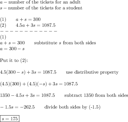 a-\text{number of the tickets for an adult}\\s-\text{number of the tickets for a student}\\\\(1)\qquad a+s=300\\(2)\qquad4.5a+3s=1087.5\\------------\\(1)\\a+s=300\qquad\text{subtstitute}\ s\ \text{from both sides}\\a=300-s\\\\\text{Put it to (2):}\\\\4.5(300-s)+3s=1087.5\qquad\text{use distributive property}\\\\(4.5)(300)+(4.5)(-s)+3s=1087.5\\\\1350-4.5s+3s=1087.5\qquad\text{subtract 1350 from both sides}\\\\-1.5s=-262.5\qquad\text{divide both sides by (-1.5)}\\\\\boxed{s=175}
