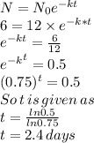 N=N_{0}e^{-kt}\\6=12\times e^{-k*t}\\e^{-kt}=\frac{6}{12}\\{e^{-k}}^t}=0.5\\(0.75)^t=0.5\\So\, t\, is\, given\, as \\t=\frac{ln 0.5}{ln 0.75}\\t=2.4 \, days