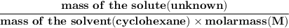 \mathbf{\dfrac{mass  \ of \  the \  solute(unknown)}{ mass \ of  \ the \  solvent(cyclohexane)\times molar mass(M)} }