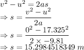 v^2-u^2=2as\\\Rightarrow s=\dfrac{v^2-u^2}{2a}\\\Rightarrow s=\dfrac{0^2-17.325^2}{2\times -9.81}\\\Rightarrow s=15.2984518349\ m