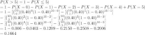 P(X 5)=1-P(X\leq 5)\\=1-P(X=0)-P(X=1)-P(X=2)-P(X=3)-P(X=4)+P(X=5)\\=1-[{10\choose 0}(0.40)^{0}(1-0.40)^{10-0}]-[{10\choose 1}(0.40)^{1}(1-0.40)^{10-1}]\\-[{10\choose 2}(0.40)^{2}(1-0.40)^{10-2}]-[{10\choose 3}(0.40)^{3}(1-0.40)^{10-3}]\\-[{10\choose 4}(0.40)^{4}(1-0.40)^{10-4}]-[{10\choose 5}(0.40)^{5}(1-0.40)^{10-5}]\\=1 - 0.006-0.0403-0.1209-0.2150-0.2508-0.2006\\=0.1664