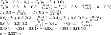 F_1(h+0.6-\bar{y}_a)=F_2(\bar{y}_b-h+0.6)\\F_1(h+0.6-h-0.3-\frac{0.03}{h+0.3})=F_2(h+0.8+\frac{0.0133}{h+0.8}-h-0.6)\\F_1(0.3-\frac{0.03}{h+0.3})=F_2(0.2+\frac{0.0133}{h+0.8})\\0.6\rho g[h+0.3](0.3-\frac{0.03}{h+0.3})=0.4\rho g[h+0.8](0.2+\frac{0.0133}{h+0.8})\\0.6[h+0.3](0.3-\frac{0.03}{h+0.3})=0.4[h+0.8](0.2+\frac{0.0133}{h+0.8})\\0.18h -0.054-0.018=0.08h+0.064+0.00533\\h=0.337 m