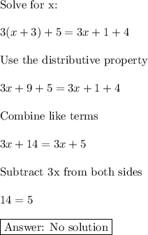 \text{Solve for x:}\\\\3 (x + 3) + 5 = 3x + 1 + 4\\\\\text{Use the distributive property}\\\\3x+9+5=3x+1+4\\\\\text{Combine like terms}\\\\3x+14=3x+5\\\\\text{Subtract 3x from both sides}\\\\14=5\\\\\boxed{\text{ No solution}}