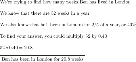 \text{We're trying to find how many weeks Ben has lived in London}\\\\\text{We know that there are 52 weeks in a year}\\\\\text{We also know that he's been in London for 2/5 of a year, or 40\%}\\\\\text{To find your answer, you could multiply 52 by 0.40}\\\\52*0.40= 20.8\\\\\boxed{\text{Ben has been in London for 20.8 weeks}}