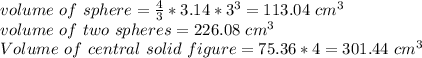 volume~of~sphere=\frac{4}{3} *3.14 *3^3=113.04~cm^3\\volume ~of~two~spheres=226.08 ~cm^3\\Volume ~of~central~solid ~figure=75.36*4=301.44 ~cm^3