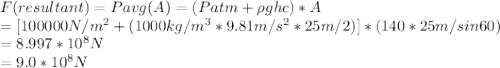 F(resultant) = Pavg ( A) = (Patm +  \rho g h c)*A \\= [100000 N/m^2 + (1000 kg/m^3 * 9.81 m/s^2 * 25m/2)]* (140*25m/sin60)\\= 8.997*10^8 N \\= 9.0*10^8 N