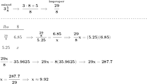 \bf \stackrel{mixed}{3\frac{5}{8}}\implies \cfrac{3\cdot 8+5}{8}\implies \stackrel{improper}{\cfrac{29}{8}} \\\\[-0.35em] ~\dotfill\\\\ \begin{array}{ccll} lbs&\$\\ \cline{1-2}\\ \frac{29}{8}&6.85\\\\ 5.25&x \end{array}\implies \cfrac{~~\frac{29}{8} ~~}{5.25}=\cfrac{6.85}{x}\implies \cfrac{29}{8}x=(5.25)(6.85) \\\\\\ \cfrac{29x}{8}=35.9625\implies 29x=8(35.9625)\implies 29x=287.7 \\\\\\ x = \cfrac{287.7}{29}\implies x\approx 9.92
