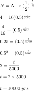 N=N_0\times (\dfrac{1}{2})^\frac{t}{t_\frac{1}{2}}}\\\\4=16(0.5)^\frac{t}{5000}}\\\\\dfrac{4}{16}=(0.5)^{\frac{t}{5000}}\\\\0.25=(0.5)^\frac{t}{5000}\\\\0.5^2=(0.5)^\frac{t}{5000}\\\\2=\dfrac{t}{5000}\\\\t=2\times 5000\\\\t=10000\ yrs