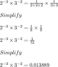 2^{-3} \times 3^{-2} = \frac{1}{2 \times 2 \times 2} \times \frac{1}{3 \times 3}\\\\Simplify\\\\2^{-3} \times 3^{-2} = \frac{1}{8} \times \frac{1}{9}\\\\2^{-3} \times 3^{-2} = \frac{1}{72}\\\\Simplify\\\\2^{-3} \times 3^{-2} = 0.013889