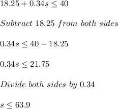 18.25+0.34s\leq 40\\\\Subtract\ 18.25\ from\ both\ sides\\\\0.34s \leq 40-18.25\\\\0.34s\leq 21.75\\\\Divide\ both\ sides\ by\ 0.34\\\\s\leq 63.9