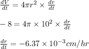 \frac{dV}{dt}=4\pi r^2\times\frac{dr}{dt}\\\\-8=4\pi \times 10^2\times\frac{dr}{dt}\\\\\frac{dr}{dt}=-6.37\times 10^{-3}cm/hr