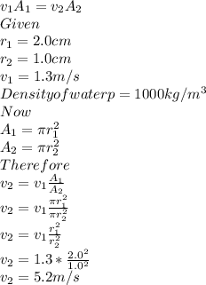 v_{1}A_{1}=v_{2}A_{2}\\Given \\r_{1}=2.0cm\\r_{2}=1.0cm\\v_{1}=1.3m/s\\Density of water p=1000kg/m^{3}\\Now\\A_{1}=\pi r_{1}^{2} \\A_{2}=\pi r_{2}^{2}\\ Therefore\\v_{2}=v_{1}\frac{A_{1}}{A_{2}}\\v_{2}=v_{1}\frac{\pi r_{1}^{2} }{\pi r_{2}^{2}}\\v_{2}=v_{1}\frac{r_{1}^{2} }{r_{2}^{2}}\\v_{2}=1.3*\frac{2.0^{2} }{1.0^{2} } \\v_{2}=5.2m/s\\