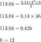 113.04 = \frac{ 3.14 \times 3^2 \times h }{3}\\\\113.04 = 3.14 \times 3h\\\\113.04 = 9.42h\\\\h = 12
