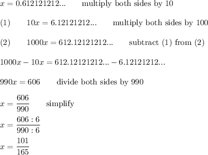 x=0.612121212...\qquad\text{multiply both sides by 10}\\\\(1)\qquad10x=6.12121212...\qquad\text{multiply both sides by 100}\\\\(2)\qquad1000x=612.12121212...\qquad\text{subtract (1) from (2)}\\\\1000x-10x=612.12121212...-6.12121212...\\\\990x=606\qquad\text{divide both sides by 990}\\\\x=\dfrac{606}{990}\qquad\text{simplify}\\\\x=\dfrac{606:6}{990:6}\\\\x=\dfrac{101}{165}