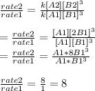 \frac{rate2}{rate1}= \frac{k[A2][B2]^3}{k[A1][B1]^3}\\\\=\frac{rate2}{rate1}=\frac{[A1][2B1]^3}{[A1][B1]^3}\\=\frac{rate2}{rate1}= \frac{A1*8B1^3}{A1*B1^3}\\\\\frac{rate2}{rate1} = \frac{8}{1}= 8