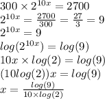 300  \times  {2}^{10x}  = 2700 \\  {2}^{10x}  =  \frac{2700}{300}  =  \frac{27}{3}  = 9 \\  {2}^{10x}  = 9 \\  log( {2}^{10x} )  =  log(9)  \\ 10x \times  log(2)  =  log(9)  \\ (10 log(2) )x =  log(9)  \\ x =  \frac{ log(9) }{10 \times  log(2) }