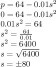 p=64 -0.01s^{2}\\0=64 -0.01s^{2}\\0.01s^{2}=64\\s^{2}=\frac{64}{0.01}\\ s^{2}=6400\\s=\sqrt{6400}\\s=\pm 80