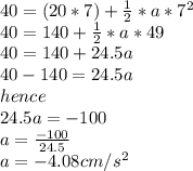 40=(20*7)+\frac{1}{2}*a*7^2\\40=140+\frac{1}{2}*a*49\\40=140+24.5a\\40-140=24.5a\\hence\\24.5a=-100\\a=\frac{-100}{24.5}\\a=-4.08cm/s^2