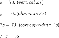 x = 70 \degree..(vertical  \: \angle  s) \\  \\ y = 70 \degree..(alternate  \: \angle  s)  \\  \\ 2z = 70 \degree..(corresponding  \: \angle  s) \\  \\  \therefore \: z = 35\degree