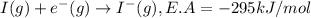 I(g)+e^-(g)\rightarrow I^-(g),E.A=-295 kJ/mol