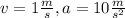 v = 1 \frac{m}{s}, a = 10 \frac{m}{s^{2}}