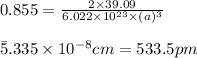 0.855=\frac{2\times 39.09}{6.022\times 10^{23}\times (a)^3}\\\\\a=5.335\times 10^{-8}cm=533.5pm