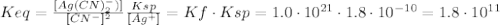 Keq = \frac{[Ag(CN)_{2}^{-})]}{[CN^{-}]^{2}} \frac{Ksp}{[Ag^{+}]} = Kf \cdot Ksp = 1.0 \cdot 10^{21} \cdot 1.8 \cdot 10^{-10} = 1.8 \cdot 10^{11}