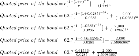 Quoted\ price\ of\ the\ bond = c[\frac{1-(1+r)^{-n}}{r} ]+\frac{f}{(1+r)^n}\\\\Quoted\ price\ of\ the\ bond = 62.7[\frac{1-(1+0.0285)^{-34}}{0.0285} ]+\frac{2,000}{(1+0.0285)^{34}}\\\\Quoted\ price\ of\ the\ bond = 62.7[\frac{1-(1.0285)^{-34}}{0.0285} ]+\frac{2,000}{(1.0285)^{34}}\\\\Quoted\ price\ of\ the\ bond = 62.7[\frac{1-0.384639547}{0.0285} ]+\frac{2,000}{2.59983667}\\\\Quoted\ price\ of\ the\ bond = 62.7[\frac{0.61536}{0.0285} ]+\frac{2,000}{2.59983667}\\\\