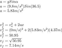 a=gSin\alpha \\a=(9.8m/s^2)Sin(36.5)\\a=5.83m/s^2\\\\\\v_{f}^2=v_{o}^2+2ax\\v_{f}^2=(0m/s)^2+2(5.83m/s^2)(4.37m)\\v_{f}^2=50.95\\v_{f}=\sqrt{50.95}\\ v_{f}=7.14m/s