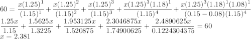 60= \dfrac{x (1.25)^1}{(1.15)^1}+ \dfrac{x (1.25)^2}{(1.15)^2}+\dfrac{x (1.25)^3}{(1.15)^3}+\dfrac{x (1.25)^3(1.18)^1}{(1.15)^4}+\dfrac{x (1.25)^3(1.18)^1(1.08)^1}{(0.15-0.08)(1.15)^4}\\\dfrac{1.25x}{1.15}+\dfrac{1.5625x}{1.3225}+\dfrac{1.953125x}{1.520875}+\dfrac{2.3046875x}{1.74900625}+\dfrac{2.4890625x}{0.1224304375}=60\\x=2.381