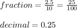 fraction =  \frac{2.5}{10}  =  \frac{25}{100}  \\  \\ decimal = 0.25 \\