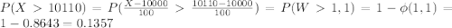 P(X10110) = P(\frac{X-10000}{100}  \frac{10110-10000}{100}) = P(W  1,1) = 1-\phi(1,1) = 1-0.8643 = 0.1357
