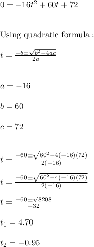0 = -16t^2+60t+72 \\ \\ \\ \text{Using quadratic formula}: \\ \\ t=\frac{-b \pm \sqrt{b^2-4ac}}{2a} \\ \\ \\ a=-16 \\ \\ b=60 \\ \\ c=72 \\ \\ \\ t=\frac{-60 \pm \sqrt{60^2-4(-16)(72)}}{2(-16)} \\ \\ t=\frac{-60 \pm \sqrt{60^2-4(-16)(72)}}{2(-16)} \\ \\ t=\frac{-60 \pm \sqrt{8208}}{-32} \\ \\ t_{1}=4.70 \\ \\ t_{2}=-0.95