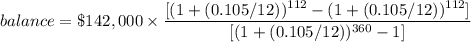 balance=\$142,000\times \dfrac{[(1+(0.105/12))^{112}-(1 + (0.105/12))^{112}]}{[(1+(0.105/12))^{360}-1]}