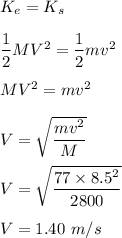 K_e=K_s\\\\\dfrac{1}{2}MV^2=\dfrac{1}{2}mv^2\\\\MV^2=mv^2\\\\V=\sqrt{\dfrac{mv^2}{M}} \\\\V=\sqrt{\dfrac{77\times 8.5^2}{2800}} \\\\V=1.40\ m/s