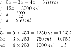 \therefore \: 5x + 3x + 4x = 3 \: litres \\  \therefore \: 12x = 3000 \: ml\\ \therefore \: x =  \frac{3000}{12}  \\ \therefore \: x =  250 \: ml \\  \therefore \: \\  5x = 5 \times 250 = 1250 \: m = 1.25 \: l \\ 3x = 3\times 250 = 750 \: ml  = 0.75 \: l\\ 4x = 4 \times 250 = 1000 \: ml  = 1 \: l\\